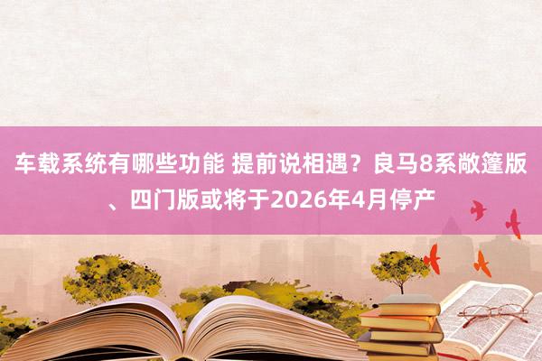 车载系统有哪些功能 提前说相遇？良马8系敞篷版、四门版或将于2026年4月停产