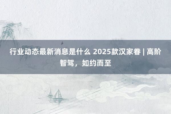 行业动态最新消息是什么 2025款汉家眷 | 高阶智驾，如约而至