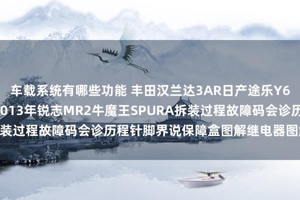 车载系统有哪些功能 丰田汉兰达3AR日产途乐Y60维修手册电路图而已2013年锐志MR2牛魔王SPURA拆装过程故障码会诊历程针脚界说保障盒图解继电器图解线束走