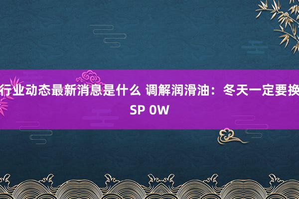 行业动态最新消息是什么 调解润滑油：冬天一定要换SP 0W