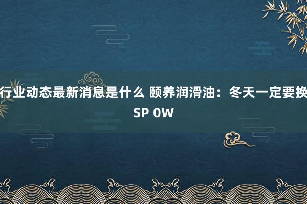 行业动态最新消息是什么 颐养润滑油：冬天一定要换SP 0W