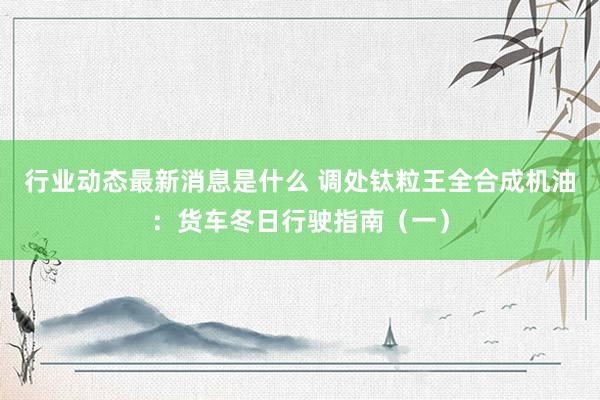 行业动态最新消息是什么 调处钛粒王全合成机油：货车冬日行驶指南（一）