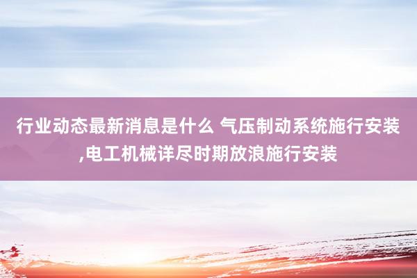 行业动态最新消息是什么 气压制动系统施行安装,电工机械详尽时期放浪施行安装