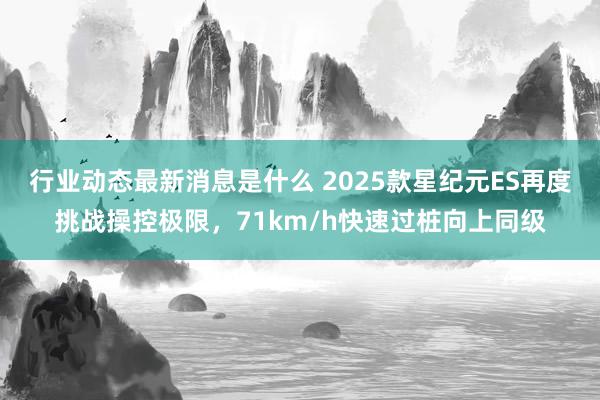 行业动态最新消息是什么 2025款星纪元ES再度挑战操控极限，71km/h快速过桩向上同级