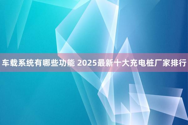 车载系统有哪些功能 2025最新十大充电桩厂家排行