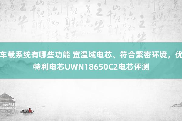 车载系统有哪些功能 宽温域电芯、符合繁密环境，优特利电芯UWN18650C2电芯评测