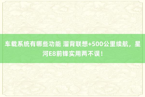 车载系统有哪些功能 溜背联想+500公里续航，星河E8前锋实用两不误！