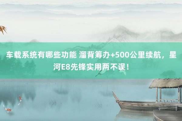 车载系统有哪些功能 溜背筹办+500公里续航，星河E8先锋实用两不误！