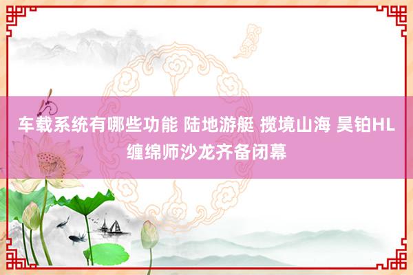 车载系统有哪些功能 陆地游艇 揽境山海 昊铂HL缠绵师沙龙齐备闭幕