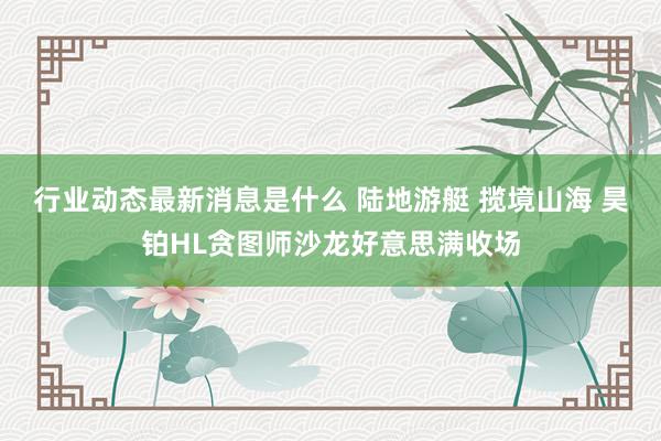 行业动态最新消息是什么 陆地游艇 揽境山海 昊铂HL贪图师沙龙好意思满收场