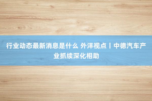 行业动态最新消息是什么 外洋视点丨中德汽车产业抓续深化相助