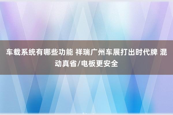 车载系统有哪些功能 祥瑞广州车展打出时代牌 混动真省/电板更安全