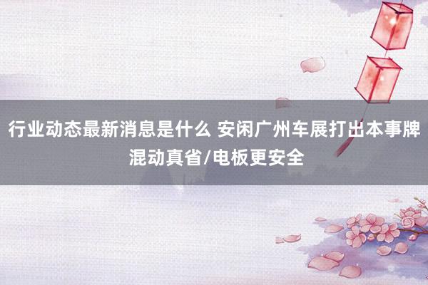 行业动态最新消息是什么 安闲广州车展打出本事牌 混动真省/电板更安全