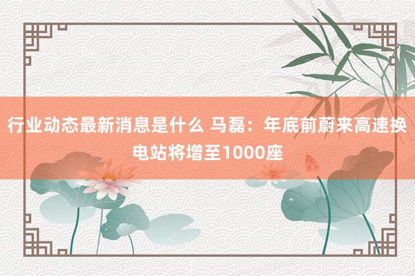 行业动态最新消息是什么 马磊：年底前蔚来高速换电站将增至1000座