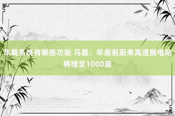 车载系统有哪些功能 马磊：年底前蔚来高速换电站将增至1000座