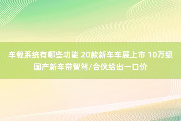 车载系统有哪些功能 20款新车车展上市 10万级国产新车带智驾/合伙给出一口价