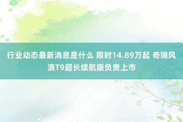 行业动态最新消息是什么 限时14.89万起 奇瑞风浪T9超长续航版负责上市