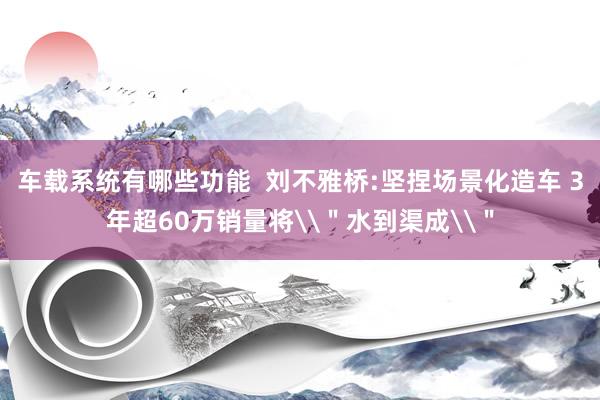 车载系统有哪些功能  刘不雅桥:坚捏场景化造车 3年超60万销量将\＂水到渠成\＂