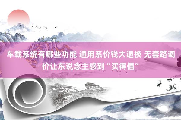 车载系统有哪些功能 通用系价钱大退换 无套路调价让东说念主感到“买得值”