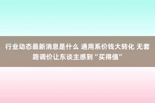 行业动态最新消息是什么 通用系价钱大转化 无套路调价让东谈主感到“买得值”