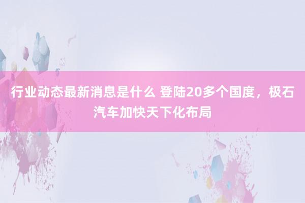 行业动态最新消息是什么 登陆20多个国度，极石汽车加快天下化布局