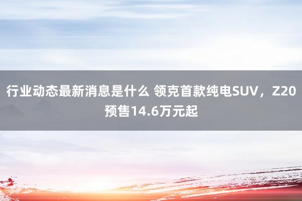 行业动态最新消息是什么 领克首款纯电SUV，Z20预售14.6万元起