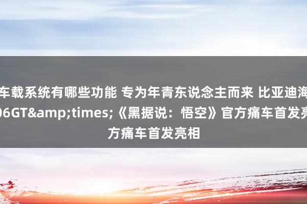 车载系统有哪些功能 专为年青东说念主而来 比亚迪海豹06GT&times;《黑据说：悟空》官方痛车首发亮相