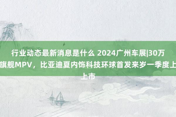 行业动态最新消息是什么 2024广州车展|30万级旗舰MPV，比亚迪夏内饰科技环球首发来岁一季度上市