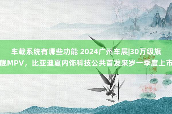 车载系统有哪些功能 2024广州车展|30万级旗舰MPV，比亚迪夏内饰科技公共首发来岁一季度上市