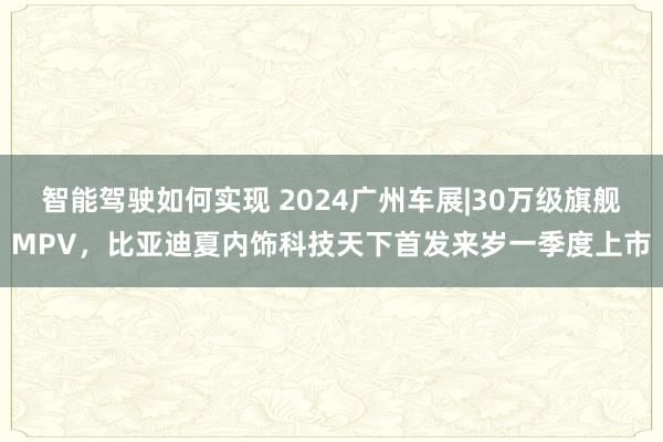 智能驾驶如何实现 2024广州车展|30万级旗舰MPV，比亚迪夏内饰科技天下首发来岁一季度上市