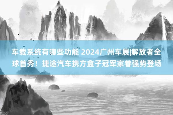 车载系统有哪些功能 2024广州车展|解放者全球首秀！捷途汽车携方盒子冠军家眷强势登场