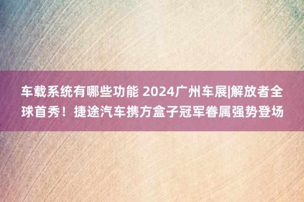 车载系统有哪些功能 2024广州车展|解放者全球首秀！捷途汽车携方盒子冠军眷属强势登场