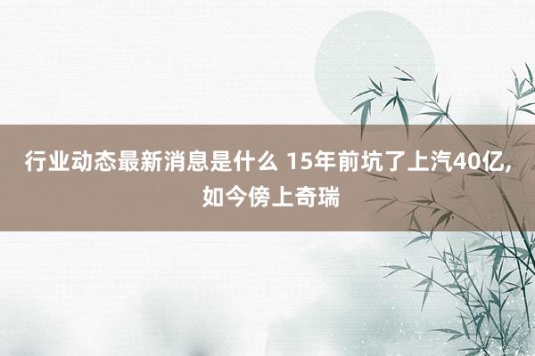 行业动态最新消息是什么 15年前坑了上汽40亿, 如今傍上奇瑞