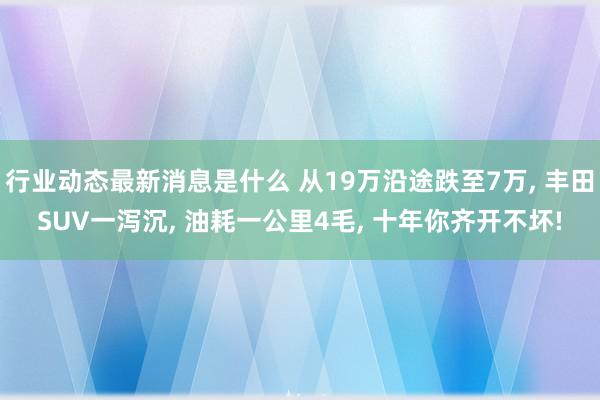 行业动态最新消息是什么 从19万沿途跌至7万, 丰田SUV一泻沉, 油耗一公里4毛, 十年你齐开不坏!