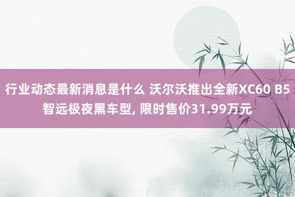 行业动态最新消息是什么 沃尔沃推出全新XC60 B5智远极夜黑车型, 限时售价31.99万元