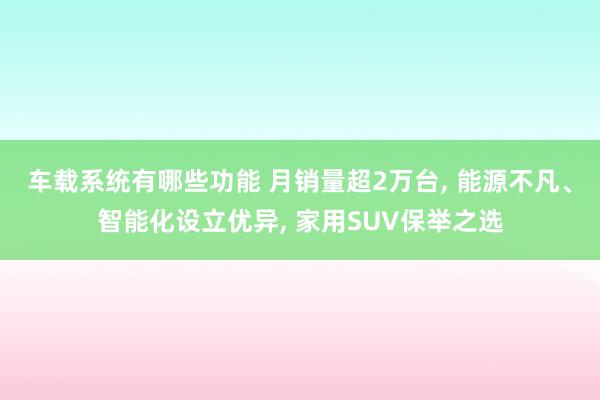 车载系统有哪些功能 月销量超2万台, 能源不凡、智能化设立优异, 家用SUV保举之选