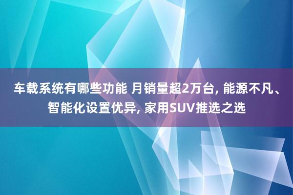 车载系统有哪些功能 月销量超2万台, 能源不凡、智能化设置优异, 家用SUV推选之选