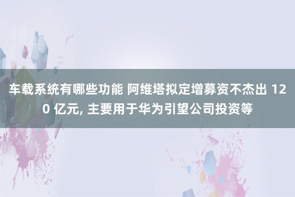 车载系统有哪些功能 阿维塔拟定增募资不杰出 120 亿元, 主要用于华为引望公司投资等