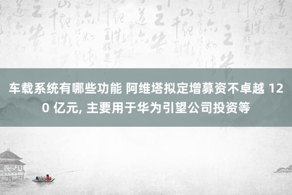 车载系统有哪些功能 阿维塔拟定增募资不卓越 120 亿元, 主要用于华为引望公司投资等