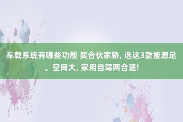 车载系统有哪些功能 买合伙家轿, 选这3款能源足、空间大, 家用自驾两合适!