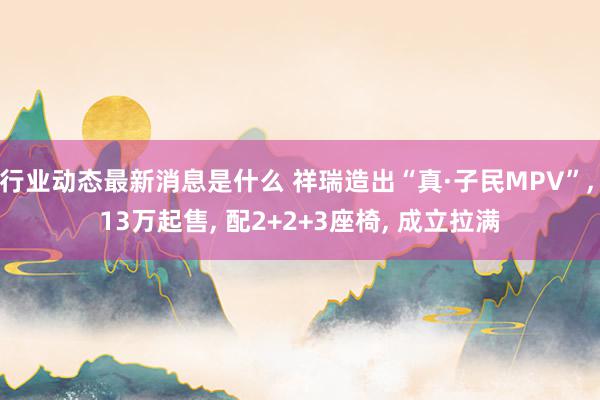 行业动态最新消息是什么 祥瑞造出“真·子民MPV”, 13万起售, 配2+2+3座椅, 成立拉满