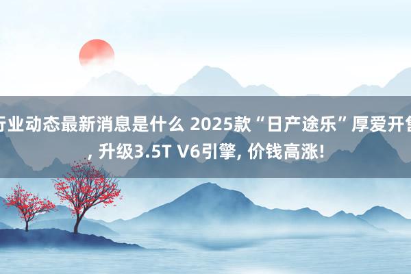 行业动态最新消息是什么 2025款“日产途乐”厚爱开售, 升级3.5T V6引擎, 价钱高涨!