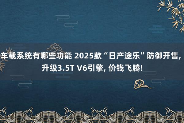 车载系统有哪些功能 2025款“日产途乐”防御开售, 升级3.5T V6引擎, 价钱飞腾!