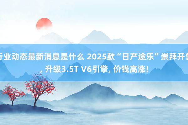 行业动态最新消息是什么 2025款“日产途乐”崇拜开售, 升级3.5T V6引擎, 价钱高涨!