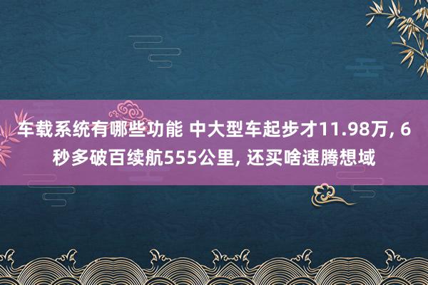 车载系统有哪些功能 中大型车起步才11.98万, 6秒多破百续航555公里, 还买啥速腾想域