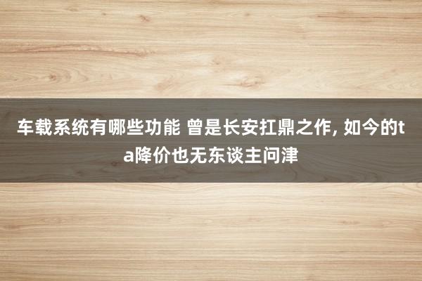 车载系统有哪些功能 曾是长安扛鼎之作, 如今的ta降价也无东谈主问津