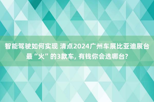 智能驾驶如何实现 清点2024广州车展比亚迪展台最“火”的3款车, 有钱你会选哪台?