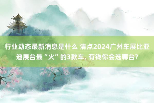 行业动态最新消息是什么 清点2024广州车展比亚迪展台最“火”的3款车, 有钱你会选哪台?