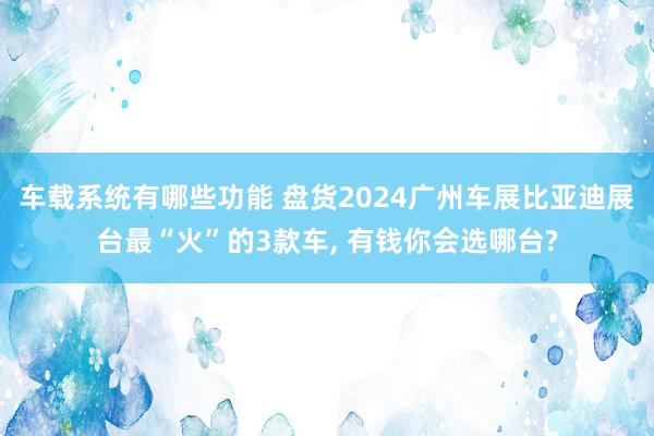 车载系统有哪些功能 盘货2024广州车展比亚迪展台最“火”的3款车, 有钱你会选哪台?