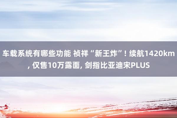 车载系统有哪些功能 祯祥“新王炸”! 续航1420km, 仅售10万露面, 剑指比亚迪宋PLUS